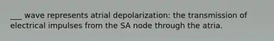 ___ wave represents atrial depolarization: the transmission of electrical impulses from the SA node through the atria.