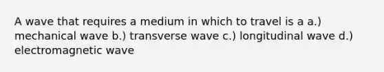 A wave that requires a medium in which to travel is a a.) mechanical wave b.) transverse wave c.) longitudinal wave d.) electromagnetic wave