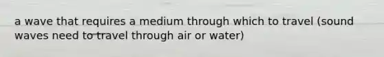 a wave that requires a medium through which to travel (sound waves need to travel through air or water)