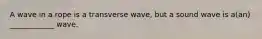 A wave in a rope is a transverse wave, but a sound wave is a(an) ____________ wave.