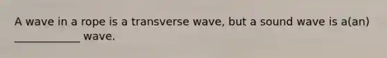 A wave in a rope is a transverse wave, but a sound wave is a(an) ____________ wave.