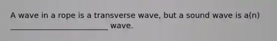 A wave in a rope is a transverse wave, but a sound wave is a(n) _________________________ wave.