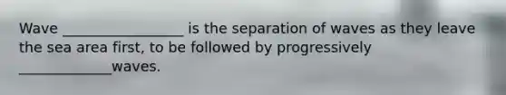 Wave _________________ is the separation of waves as they leave the sea area first, to be followed by progressively _____________waves.