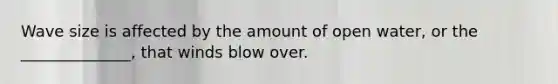 Wave size is affected by the amount of open water, or the ______________, that winds blow over.