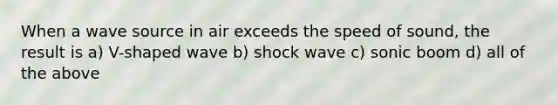 When a wave source in air exceeds the speed of sound, the result is a) V-shaped wave b) shock wave c) sonic boom d) all of the above