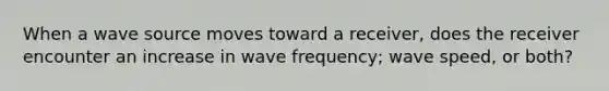 When a wave source moves toward a receiver, does the receiver encounter an increase in wave frequency; wave speed, or both?