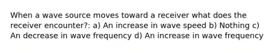 When a wave source moves toward a receiver what does the receiver encounter?: a) An increase in wave speed b) Nothing c) An decrease in wave frequency d) An increase in wave frequency