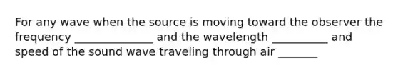 For any wave when the source is moving toward the observer the frequency ______________ and the wavelength __________ and speed of the sound wave traveling through air _______