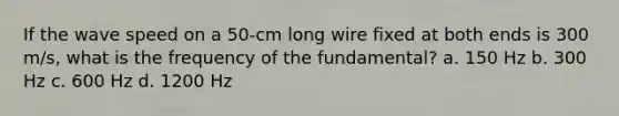 If the wave speed on a 50-cm long wire fixed at both ends is 300 m/s, what is the frequency of the fundamental? a. 150 Hz b. 300 Hz c. 600 Hz d. 1200 Hz