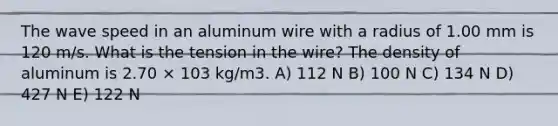 The wave speed in an aluminum wire with a radius of 1.00 mm is 120 m/s. What is the tension in the wire? The density of aluminum is 2.70 × 103 kg/m3. A) 112 N B) 100 N C) 134 N D) 427 N E) 122 N