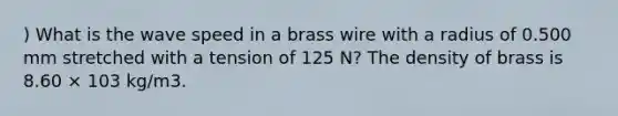 ) What is the wave speed in a brass wire with a radius of 0.500 mm stretched with a tension of 125 N? The density of brass is 8.60 × 103 kg/m3.