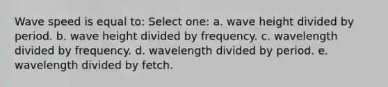 Wave speed is equal to: Select one: a. wave height divided by period. b. wave height divided by frequency. c. wavelength divided by frequency. d. wavelength divided by period. e. wavelength divided by fetch.