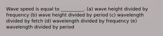 Wave speed is equal to __________. (a) wave height divided by frequency (b) wave height divided by period (c) wavelength divided by fetch (d) wavelength divided by frequency (e) wavelength divided by period