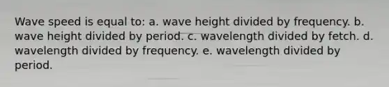 Wave speed is equal to: a. wave height divided by frequency. b. wave height divided by period. c. wavelength divided by fetch. d. wavelength divided by frequency. e. wavelength divided by period.