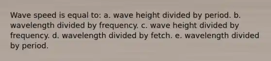 Wave speed is equal to: a. wave height divided by period. b. wavelength divided by frequency. c. wave height divided by frequency. d. wavelength divided by fetch. e. wavelength divided by period.