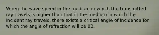 When the wave speed in the medium in which the transmitted ray travels is higher than that in the medium in which the incident ray travels, there exists a critical angle of incidence for which the angle of refraction will be 90.