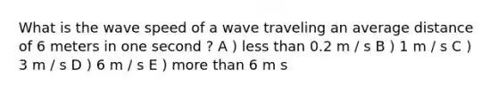 What is the wave speed of a wave traveling an average distance of 6 meters in one second ? A ) less than 0.2 m / s B ) 1 m / s C ) 3 m / s D ) 6 m / s E ) more than 6 m s