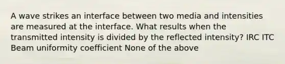 A wave strikes an interface between two media and intensities are measured at the interface. What results when the transmitted intensity is divided by the reflected intensity? IRC ITC Beam uniformity coefficient None of the above