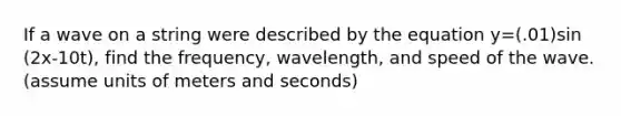 If a wave on a string were described by the equation y=(.01)sin (2x-10t), find the frequency, wavelength, and speed of the wave. (assume units of meters and seconds)