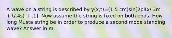 A wave on a string is described by y(x,t)=(1.5 cm)sin[2pi(x/.3m + t/.4s) + .1]. Now assume the string is fixed on both ends. How long Musta string be in order to produce a second mode standing wave? Answer in m.