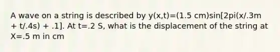 A wave on a string is described by y(x,t)=(1.5 cm)sin[2pi(x/.3m + t/.4s) + .1]. At t=.2 S, what is the displacement of the string at X=.5 m in cm