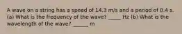 A wave on a string has a speed of 14.3 m/s and a period of 0.4 s. (a) What is the frequency of the wave? _____ Hz (b) What is the wavelength of the wave? ______ m