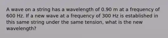 A wave on a string has a wavelength of 0.90 m at a frequency of 600 Hz. If a new wave at a frequency of 300 Hz is established in this same string under the same tension, what is the new wavelength?