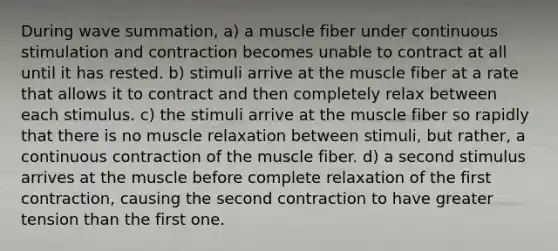 During wave summation, a) a muscle fiber under continuous stimulation and contraction becomes unable to contract at all until it has rested. b) stimuli arrive at the muscle fiber at a rate that allows it to contract and then completely relax between each stimulus. c) the stimuli arrive at the muscle fiber so rapidly that there is no muscle relaxation between stimuli, but rather, a continuous contraction of the muscle fiber. d) a second stimulus arrives at the muscle before complete relaxation of the first contraction, causing the second contraction to have greater tension than the first one.