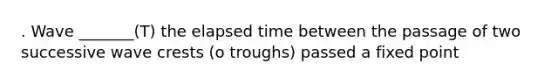 . Wave _______(T) the elapsed time between the passage of two successive wave crests (o troughs) passed a fixed point