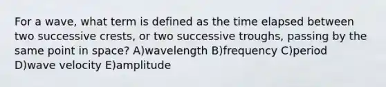 For a wave, what term is defined as the time elapsed between two successive crests, or two successive troughs, passing by the same point in space? A)wavelength B)frequency C)period D)wave velocity E)amplitude