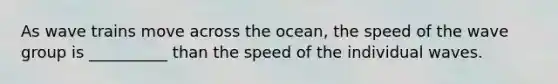 As wave trains move across the ocean, the speed of the wave group is __________ than the speed of the individual waves.