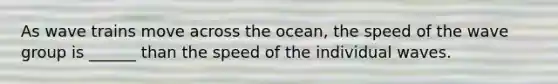 As wave trains move across the ocean, the speed of the wave group is ______ than the speed of the individual waves.