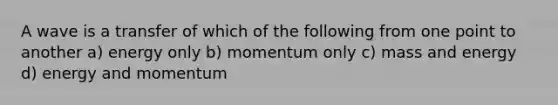 A wave is a transfer of which of the following from one point to another a) energy only b) momentum only c) mass and energy d) energy and momentum