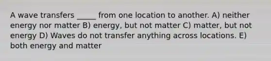 A wave transfers _____ from one location to another. A) neither energy nor matter B) energy, but not matter C) matter, but not energy D) Waves do not transfer anything across locations. E) both energy and matter