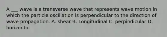 A ___ wave is a transverse wave that represents wave motion in which the particle oscillation is perpendicular to the direction of wave propagation. A. shear B. Longitudinal C. perpindicular D. horizontal