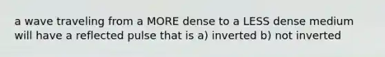 a wave traveling from a MORE dense to a LESS dense medium will have a reflected pulse that is a) inverted b) not inverted