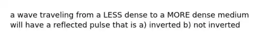 a wave traveling from a LESS dense to a MORE dense medium will have a reflected pulse that is a) inverted b) not inverted
