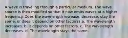 A wave is traveling through a particular medium. The wave source is then modified so that it now emits waves at a higher frequency. Does the wavelength increase, decrease, stay the same, or does it depend on other factors? a. The wavelength increases. b. It depends on other factors. c. The wavelength decreases. d. The wavelength stays the same.