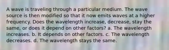 A wave is traveling through a particular medium. The wave source is then modified so that it now emits waves at a higher frequency. Does the wavelength increase, decrease, stay the same, or does it depend on other factors? a. The wavelength increases. b. It depends on other factors. c. The wavelength decreases. d. The wavelength stays the same.