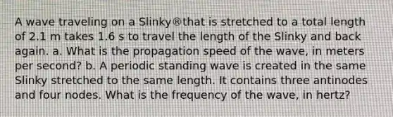 A wave traveling on a Slinky®that is stretched to a total length of 2.1 m takes 1.6 s to travel the length of the Slinky and back again. a. What is the propagation speed of the wave, in meters per second? b. A periodic standing wave is created in the same Slinky stretched to the same length. It contains three antinodes and four nodes. What is the frequency of the wave, in hertz?