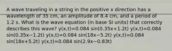 A wave traveling in a string in the positive x direction has a wavelength of 35 cm, an amplitude of 8.4 cm, and a period of 1.2 s. What is the wave equation (in base SI units) that correctly describes this wave? y(x,t)=0.084 sin(0.35x+1.2t) y(x,t)=0.084 sin(0.35x−1.2t) y(x,t)=0.084 sin(18x−5.2t) y(x,t)=0.084 sin(18x+5.2t) y(x,t)=0.084 sin(2.9x−0.83t)