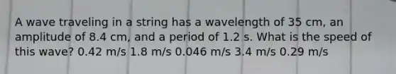 A wave traveling in a string has a wavelength of 35 cm, an amplitude of 8.4 cm, and a period of 1.2 s. What is the speed of this wave? 0.42 m/s 1.8 m/s 0.046 m/s 3.4 m/s 0.29 m/s