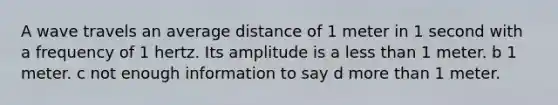 A wave travels an average distance of 1 meter in 1 second with a frequency of 1 hertz. Its amplitude is a less than 1 meter. b 1 meter. c not enough information to say d more than 1 meter.