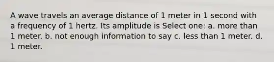 A wave travels an average distance of 1 meter in 1 second with a frequency of 1 hertz. Its amplitude is Select one: a. more than 1 meter. b. not enough information to say c. less than 1 meter. d. 1 meter.