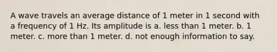 A wave travels an average distance of 1 meter in 1 second with a frequency of 1 Hz. Its amplitude is a. <a href='https://www.questionai.com/knowledge/k7BtlYpAMX-less-than' class='anchor-knowledge'>less than</a> 1 meter. b. 1 meter. c. <a href='https://www.questionai.com/knowledge/keWHlEPx42-more-than' class='anchor-knowledge'>more than</a> 1 meter. d. not enough information to say.