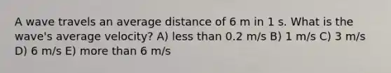 A wave travels an average distance of 6 m in 1 s. What is the wave's average velocity? A) less than 0.2 m/s B) 1 m/s C) 3 m/s D) 6 m/s E) more than 6 m/s