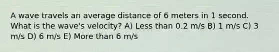 A wave travels an average distance of 6 meters in 1 second. What is the wave's velocity? A) Less than 0.2 m/s B) 1 m/s C) 3 m/s D) 6 m/s E) More than 6 m/s