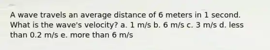 A wave travels an average distance of 6 meters in 1 second. What is the wave's velocity? a. 1 m/s b. 6 m/s c. 3 m/s d. less than 0.2 m/s e. more than 6 m/s