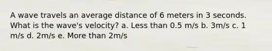 A wave travels an average distance of 6 meters in 3 seconds. What is the wave's velocity? a. <a href='https://www.questionai.com/knowledge/k7BtlYpAMX-less-than' class='anchor-knowledge'>less than</a> 0.5 m/s b. 3m/s c. 1 m/s d. 2m/s e. <a href='https://www.questionai.com/knowledge/keWHlEPx42-more-than' class='anchor-knowledge'>more than</a> 2m/s