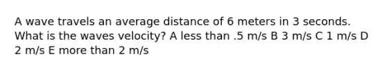 A wave travels an average distance of 6 meters in 3 seconds. What is the waves velocity? A <a href='https://www.questionai.com/knowledge/k7BtlYpAMX-less-than' class='anchor-knowledge'>less than</a> .5 m/s B 3 m/s C 1 m/s D 2 m/s E <a href='https://www.questionai.com/knowledge/keWHlEPx42-more-than' class='anchor-knowledge'>more than</a> 2 m/s